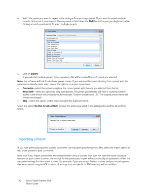 Page 142Xerox Travel Scanner 150
User’s Guide 142 4. Select the preset you want to export in the dialogue for exporting a preset. If you want to export multiple 
presets, click on each preset name. You may need to hold down the Ctrl (Control) key on your keyboard, while 
clicking on each preset name, to select multiple presets.
5. Click on Export.
If you selected multiple presets to be exported, a file will be created for each preset you selected.
Note: the software will look for duplicate preset names. If you...