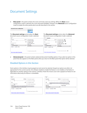 Page 144Xerox Travel Scanner 150
User’s Guide 144
Document Settings
•Main panel—this panel contains the most commonly used scan settings. When the Basic source 
configuration mode is selected, this is the only panel available. Change to the Advanced source configuration 
mode to enable the other panels which are also described in this section. 
•Advanced panel—this panel contains advanced document handling options. If you select an option in this 
panel that also appears on the Main panel, when you return to the...