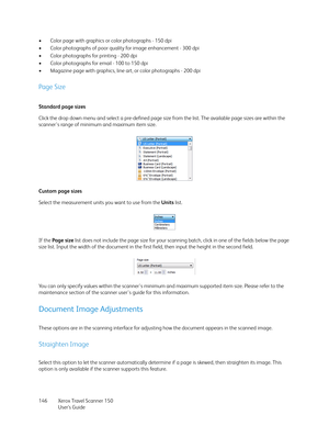 Page 146Xerox Travel Scanner 150
User’s Guide 146 • Color page with graphics or color photographs - 150 dpi
• Color photographs of poor quality for image enhancement - 300 dpi
• Color photographs for printing - 200 dpi
• Color photographs for email - 100 to 150 dpi
• Magazine page with graphics, line art, or color photographs - 200 dpi
Page Size
Standard page sizes
Click the drop down menu and select a pre-defined page size from the list. The available page sizes are within the 
scanner's range of minimum...
