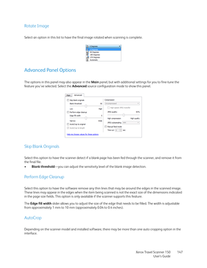 Page 147Xerox Travel Scanner 150
User’s Guide147
Rotate Image
Select an option in this list to have the final image rotated when scanning is complete.
Advanced Panel Options
The options in this panel may also appear in the Main panel, but with additional settings for you to fine-tune the 
feature you've selected. Select the Advanced source configuration mode to show this panel.
Skip Blank Originals
Select this option to have the scanner detect if a blank page has been fed through the scanner, and remove it...