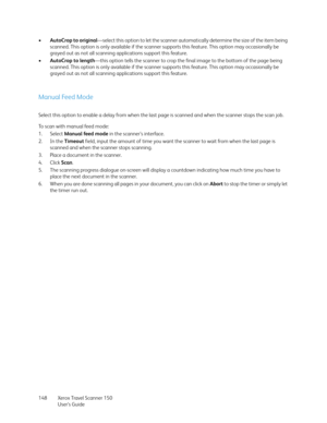 Page 148Xerox Travel Scanner 150
User’s Guide 148 •AutoCrop to original—select this option to let the scanner automatically determine the size of the item being 
scanned. This option is only available if the scanner supports this feature. This option may occasionally be 
grayed out as not all scanning applications support this feature.
•AutoCrop to length—this option tells the scanner to crop the final image to the bottom of the page being 
scanned. This option is only available if the scanner supports this...