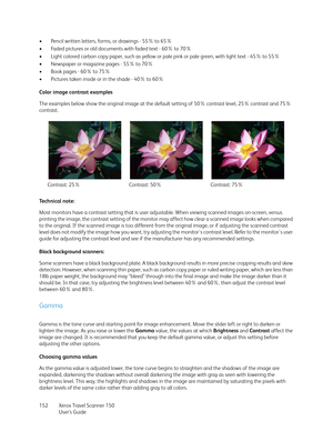 Page 152Xerox Travel Scanner 150
User’s Guide 152 • Pencil written letters, forms, or drawings - 55% to 65%
• Faded pictures or old documents with faded text - 60% to 70%
• Light colored carbon copy paper, such as yellow or pale pink or pale green, with light text - 45% to 55%
•Newspaper or magazine pages - 55% to 70%
• Book pages - 60% to 75%
• Pictures taken inside or in the shade - 40% to 60%
Color image contrast examples
The examples below show the original image at the default setting of 50% contrast level,...