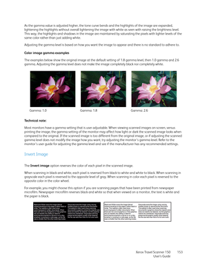 Page 153Xerox Travel Scanner 150
User’s Guide153 As the gamma value is adjusted higher, the tone curve bends and the highlights of the image are expanded, 
lightening the highlights without overall lightening the image with white as seen with raising the brightness level. 
This way, the highlights and shadows in the image are maintained by saturating the pixels with lighter levels of the 
same color rather than just adding white.
Adjusting the gamma level is based on how you want the image to appear and there is...