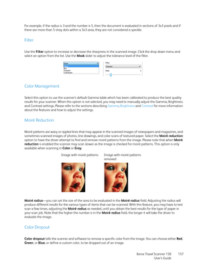 Page 157Xerox Travel Scanner 150
User’s Guide157 For example, if the radius is 3 and the number is 5, then the document is evaluated in sections of 3x3 pixels and if 
there are more than 5 stray dots within a 3x3 area, they are not considered a speckle.
Filter
Use the Filter option to increase or decrease the sharpness in the scanned image. Click the drop down menu and 
select an option from the list. Use the Mask slider to adjust the tolerance level of the filter.
Color Management
Select this option to use the...