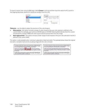 Page 158Xerox Travel Scanner 150
User’s Guide 158 To input a custom color using its RGB value, select Custom in this list and then input the values for R, G, and B in 
their appropriate boxes, where R, G, and B are numbers from 0 to 255. 
To l e r a n c e—use the slider to adjust the precision of the color dropout. 
•More precise—this option removes a range of colors closest to the pure color selected or defined in the 
custom fields. For example, pure red has an R/G/B value of 255/0/0. Selecting Red indicates...