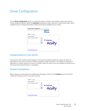 Page 159Xerox Travel Scanner 150
User’s Guide159
Driver Configuration
Use the Driver configuration section to configure the add-on modules, select interface options, and view the 
scanner hardware properties. When the Advanced configuration mode is selected, a scanner panel option will be 
available for you to change any hardware settings that may be available for your scanner.
Disabled Options in this Section
Some options in the interface may be grayed out and cannot be selected. Grayed out options are either...