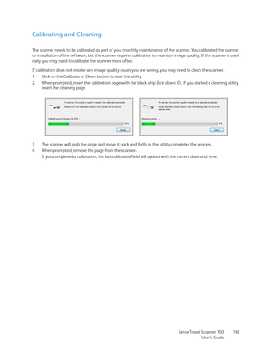 Page 161Xerox Travel Scanner 150
User’s Guide161
Calibrating and Cleaning
The scanner needs to be calibrated as part of your monthly maintenance of the scanner. You calibrated the scanner 
on installation of the software, but the scanner requires calibration to maintain image quality. If the scanner is used 
daily you may need to calibrate the scanner more often.
If calibration does not resolve any image quality issues you are seeing, you may need to clean the scanner.
1. Click on the Calibrate or Clean button...