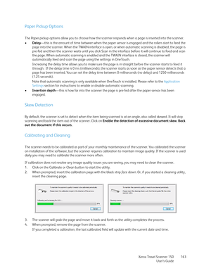 Page 163Xerox Travel Scanner 150
User’s Guide163
Paper Pickup Options
The Paper pickup options allow you to choose how the scanner responds when a page is inserted into the scanner.
•Delay—this is the amount of time between when the paper sensor is engaged and the rollers start to feed the 
page into the scanner. When the TWAIN interface is open, or when automatic scanning is disabled, the page is 
pre-fed and then the scanner waits until you click Scan in the interface before it will continue to feed and scan...