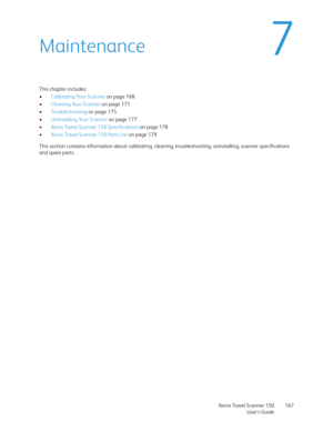 Page 167Xerox Travel Scanner 150
User’s Guide167
7Maintenance
This chapter includes:
•Calibrating Your Scanner on page 168
•Cleaning Your Scanner on page 171
•Troubleshooting on page 175
•Uninstalling Your Scanner on page 177
•Xerox Travel Scanner 150 Specifications on page 178
•Xerox Travel Scanner 150 Parts List on page 179
This section contains information about calibrating, cleaning, troubleshooting, uninstalling, scanner specifications 
and spare parts. 