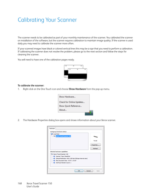 Page 168Xerox Travel Scanner 150
User’s Guide 168
Calibrating Your Scanner
The scanner needs to be calibrated as part of your monthly maintenance of the scanner. You calibrated the scanner 
on installation of the software, but the scanner requires calibration to maintain image quality. If the scanner is used 
daily you may need to calibrate the scanner more often.
If your scanned images have black or colored vertical lines this may be a sign that you need to perform a calibration. 
If calibrating the scanner...