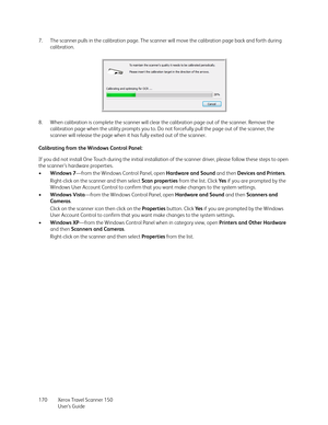 Page 170Xerox Travel Scanner 150
User’s Guide 170 7. The scanner pulls in the calibration page. The scanner will move the calibration page back and forth during 
calibration.
8. When calibration is complete the scanner will clear the calibration page out of the scanner. Remove the 
calibration page when the utility prompts you to. Do not forcefully pull the page out of the scanner, the 
scanner will release the page when it has fully exited out of the scanner.
Calibrating from the Windows Control Panel:
If you...