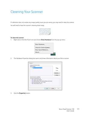 Page 171Xerox Travel Scanner 150
User’s Guide171
Cleaning Your Scanner
If calibration does not resolve any image quality issues you are seeing, you may need to clean the scanner.
You will need to have the scanner’s cleaning sheet ready.
To clean the scanner:
1. Right-click on the One Touch icon and choose Show Hardware from the pop-up menu.
2. The Hardware Properties dialog box opens and shows information about your Xerox scanner.
3. Click the Properties button.  