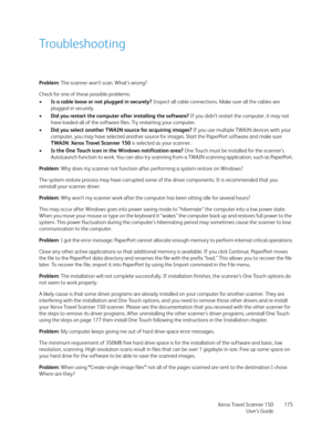 Page 175Xerox Travel Scanner 150
User’s Guide175
Troubleshooting
Problem: The scanner won’t scan. What’s wrong?
Check for one of these possible problems:
•Is a cable loose or not plugged in securely? Inspect all cable connections. Make sure all the cables are 
plugged in securely.
•Did you restart the computer after installing the software? If you didn’t restart the computer, it may not 
have loaded all of the software files. Try restarting your computer.
•Did you select another TWAIN source for acquiring...