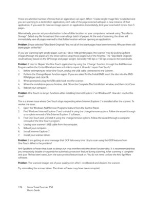 Page 176Xerox Travel Scanner 150
User’s Guide 176 There are a limited number of times that an application can open. When “Create single image files” is selected and 
you are scanning to a destination application, each side of the page scanned will open a new instance of that 
application. If you want to have an image open in an application immediately, limit your scan batch to less than 5 
pages.
Alternatively, you can set your destination to be a folder location on your computer or network using “Transfer to...