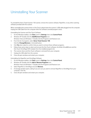 Page 177Xerox Travel Scanner 150
User’s Guide177
Uninstalling Your Scanner
To uninstall the Xerox Travel Scanner 150 scanner, remove the scanner software, PaperPort, or any other scanning 
software provided with the scanner.
When uninstalling the scanner driver or One Touch, please leave the scanner's USB cable plugged into the computer. 
Unplug the USB cable from the computer after the software uninstall program closes. 
Uninstalling the Scanner and One Touch Software
1. On the Windows taskbar, click Start,...