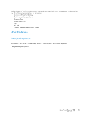 Page 183Xerox Travel Scanner 150
User’s Guide183 A full declaration of conformity, defining the relevant directives and referenced standards, can be obtained from 
your Xerox Limited representative or by contacting:
Environment, Heath and Safety
The Document Company Xerox
Bessemer Road
Welwyn Garden City
Herts
AL7 1HE
England, Telephone +44 (0) 1707 353434
Other Regulations
Turkey (RoHS Regulation)
In compliance with Article 7 (d) We hereby certify “It is in compliance with the EEE Regulation”. 
(“EEE...