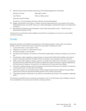 Page 185Xerox Travel Scanner 150
User’s Guide185 9. Selective Service Induction Papers that bear any of the following Registrant’s information:
Exception: U. S. Army and Navy discharge certificates may be photographed.
10. Badges, Identification Cards, Passes, or Insignia carried by military personnel, or by members of the various 
Federal Departments, such as FBI, Treasury, etc. (unless photograph is ordered by the head of such department 
or bureau.) 
11. Reproducing the following is also prohibited in certain...
