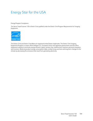 Page 189Xerox Travel Scanner 150
User’s Guide189
Energy Star for the USA
Energy Program Compliance
The Xerox Travel Scanner 150 is E
NERGYSTAR qualified under the ENERGYSTAR Program Requirements for Imaging 
Equipment.
The E
NERGYSTAR and ENERGYSTAR MARK are registered United States trademarks. The ENERGYSTAR Imaging 
Equipment Program is a team effort between U.S., European Union and Japanese governments and the office 
equipment industry to promote energy-efficient copiers, printers, fax, multifunction...