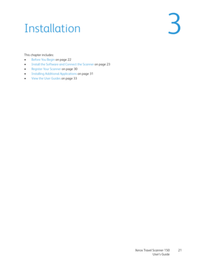 Page 21Xerox Travel Scanner 150
User’s Guide21
3Installation
This chapter includes:
•Before You Begin on page 22
•Install the Software and Connect the Scanner on page 23
•Register Your Scanner on page 30
•Installing Additional Applications on page 31
•View the User Guides on page 33 