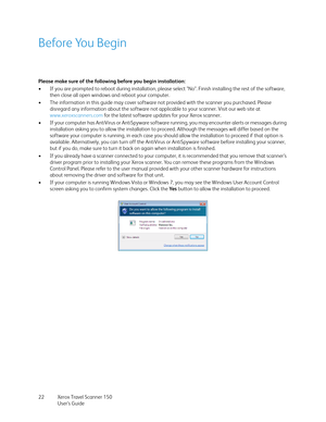 Page 22Xerox Travel Scanner 150
User’s Guide 22
Before You Begin
Please make sure of the following before you begin installation:
• If you are prompted to reboot during installation, please select "No". Finish installing the rest of the software, 
then close all open windows and reboot your computer. 
• The information in this guide may cover software not provided with the scanner you purchased. Please 
disregard any information about the software not applicable to your scanner. Visit our web site at...
