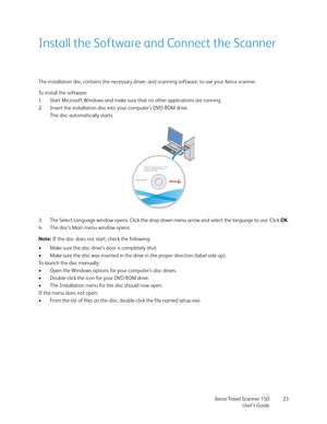 Page 23Xerox Travel Scanner 150
User’s Guide23
Install the Software and Connect the Scanner
The installation disc contains the necessary driver, and scanning software, to use your Xerox scanner.
To install the software:
1. Start Microsoft Windows and make sure that no other applications are running.
2. Insert the installation disc into your computer’s DVD-ROM drive.
The disc automatically starts.
3. The Select Language window opens. Click the drop-down menu arrow and select the language to use. Click OK.
4. The...