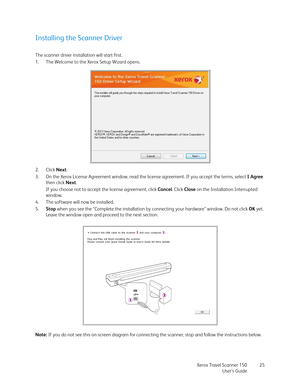 Page 25Xerox Travel Scanner 150
User’s Guide25
Installing the Scanner Driver
The scanner driver installation will start first.
1. The Welcome to the Xerox Setup Wizard opens.
2. Click Next.
3. On the Xerox License Agreement window, read the license agreement. If you accept the terms, select I Agree 
then click Next. 
If you choose not to accept the license agreement, click Cancel. Click Close on the Installation Interrupted 
window.
4. The software will now be installed.
5.Stop when you see the “Complete the...