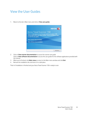 Page 33Xerox Travel Scanner 150
User’s Guide33
View the User Guides
1. Return to the disc’s Main menu and click on View user guides.
2. Click on View scanner documentation to access the scanner user guide.
Click on View software documentation to access the user guides for the software applications provided with 
the scanner.
3. When you’re finished, click Main menu to return to the Main menu window and click Exit.
4. Remove the installation disc and store it in a safe place.
That’s it! Installation is finished...
