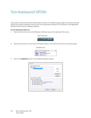 Page 38Xerox Travel Scanner 150
User’s Guide 38
Turn AutoLaunch Off/On
If you want to scan from One Touch button panel on screen, or to be able to place a page in the scanner and wait 
until you are ready to initiate the scan, you can turn the AutoLaunch feature off. This option is in the Application 
Settings for your scanner’s hardware properties. 
To turn AutoLaunch off or on:
1. Click on the One Touch icon in the Windows notification area on the right side of the screen.
2. Click on the scanner icon to the...