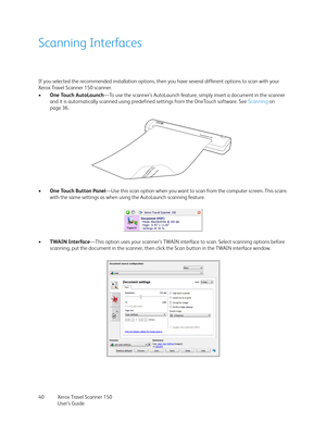 Page 40Xerox Travel Scanner 150
User’s Guide 40
Scanning Interfaces
If you selected the recommended installation options, then you have several different options to scan with your 
Xerox Travel Scanner 150 scanner. 
•One Touch AutoLaunch—To use the scanner’s AutoLaunch feature, simply insert a document in the scanner 
and it is automatically scanned using predefined settings from the OneTouch software. See Scanning on 
page 36. 
•One Touch Button Panel—Use this scan option when you want to scan from the...