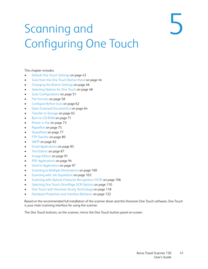 Page 41Xerox Travel Scanner 150
User’s Guide41
5Scanning and 
Configuring One Touch
This chapter includes:
•Default One Touch Settings on page 43
•Scan from the One Touch Button Panel on page 44
•Changing the Button Settings on page 46
•Selecting Options for One Touch on page 48
•Scan Configurations on page 51
•File Formats on page 58
•Configure Before Scan on page 62
•Open Scanned Document(s) on page 64
•Transfer to Storage on page 65
•Burn to CD-ROM on page 71
•Printer or Fax on page 73
•PaperPort on page 75...
