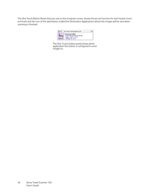 Page 42Xerox Travel Scanner 150
User’s Guide 42 The One Touch Button Panel, that you see on the computer screen, shows the pre-set function for each button (such 
as Email) and the icon of the destination (called the Destination Application) where the images will be sent when 
scanning is finished.
The One Touch button panel shows which 
application the button is configured to send 
images to. 