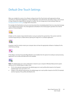 Page 43Xerox Travel Scanner 150
User’s Guide43
Default One Touch Settings
When you installed the scanner, the software configured each One Touch button with appropriate settings 
consisting of: a Destination Application, a Scan Configuration, and a File Format. The button names, such as Email 
or Copy, indicate the original factory settings for a button. You can change any of these settings. Please see 
Changing the Button Settings on page 46 for instructions.
For example, the Email button is set up to scan...
