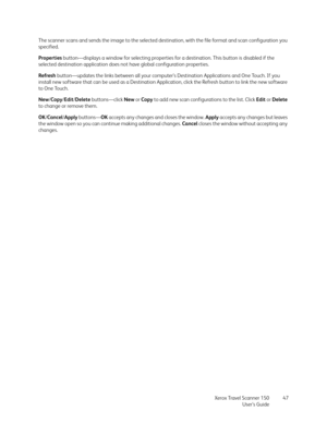 Page 47Xerox Travel Scanner 150
User’s Guide47 The scanner scans and sends the image to the selected destination, with the file format and scan configuration you 
specified.
Properties button—displays a window for selecting properties for a destination. This button is disabled if the 
selected destination application does not have global configuration properties.
Refresh button—updates the links between all your computer’s Destination Applications and One Touch. If you 
install new software that can be used as...