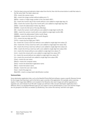 Page 50Xerox Travel Scanner 150
User’s Guide 50 • Click the down arrow and selected a token value from the list, then click the arrow button to add that value to 
the file name field. The token values are:
{FN}—inserts the scanner name.
{#b}—inserts the image number without adding zero (1).
{#03b}—inserts a 3-digit image number in the scan batch (001).
{D}—inserts the numeric day of the month without a zero added to single-digit days (4).
{DD}—inserts the numeric day of the month with a zero added to...
