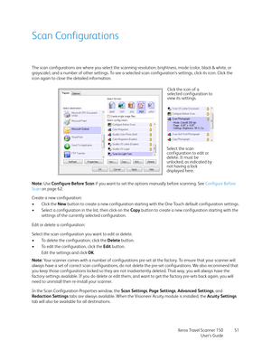 Page 51Xerox Travel Scanner 150
User’s Guide51
Scan Configurations
The scan configurations are where you select the scanning resolution, brightness, mode (color, black & white, or 
grayscale), and a number of other settings. To see a selected scan configuration’s settings, click its icon. Click the 
icon again to close the detailed information. 
Note: Use Configure Before Scan if you want to set the options manually before scanning. See Configure Before 
Scan on page 62.
Create a new configuration:
•Click the...