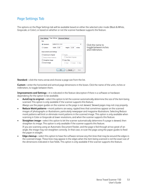 Page 53Xerox Travel Scanner 150
User’s Guide53
Page Settings Tab
The options on the Page Settings tab will be available based on either the selected color mode (Black & White, 
Grayscale, or Color), or based on whether or not the scanner hardware supports the feature. 
Standard—click the menu arrow and choose a page size from the list.
Custom—enter the horizontal and vertical page dimensions in the boxes. Click the name of the units, inches or 
millimeters, to toggle between them.
Improvements and Settings—it...