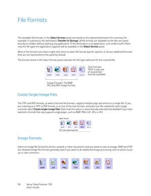 Page 58Xerox Travel Scanner 150
User’s Guide 58
File Formats
The available file formats, in the Select format panel, are based on the selected destination for scanning. For 
example, if scanning to the destination Transfer to Storage, all file formats are available as the files are saved 
directly to a folder without opening any application. If the destination is an application, such as Microsoft’s Paint, 
only the file types the application supports will be available in the Select format panel. 
Most of the...