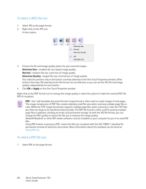 Page 60Xerox Travel Scanner 150
User’s Guide 60
To select a JPEG file size:
1. Select JPG as the page format. 
2. Right-click on the JPG icon.
A menu opens.
3. Choose the file size/image quality option for your scanned images.
Minimize Size—smallest file size, lowest image quality.
Normal—medium file size, some loss of image quality.
Maximize Quality—largest file size, minimal loss of image quality.
Your selection pertains only to the button currently selected on the One Touch Properties window. Other 
buttons...