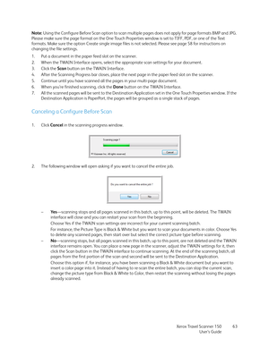 Page 63Xerox Travel Scanner 150
User’s Guide63 Note: Using the Configure Before Scan option to scan multiple pages does not apply for page formats BMP and JPG. 
Please make sure the page format on the One Touch Properties window is set to TIFF, PDF, or one of the Text 
formats. Make sure the option Create single image files is not selected. Please see page 58 for instructions on 
changing the file settings.
1. Put a document in the paper feed slot on the scanner.
2. When the TWAIN Interface opens, select the...