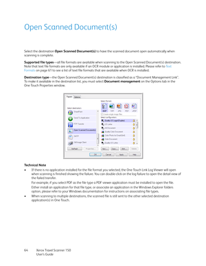 Page 64Xerox Travel Scanner 150
User’s Guide 64
Open Scanned Document(s)
Select the destination Open Scanned Document(s) to have the scanned document open automatically when 
scanning is complete. 
Supported file types—all file formats are available when scanning to the Open Scanned Document(s) destination. 
Note that text file formats are only available if an OCR module or application is installed. Please refer to Te x t  
Fo r m a t s  on page 61 to see a list of text file formats that are available when OCR...
