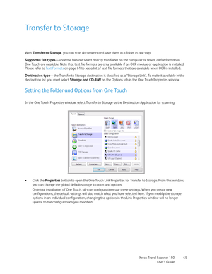 Page 65Xerox Travel Scanner 150
User’s Guide65
Transfer to Storage
With Transfer to Storage, you can scan documents and save them in a folder in one step. 
Supported file types—since the files are saved directly to a folder on the computer or server, all file formats in 
One Touch are available. Note that text file formats are only available if an OCR module or application is installed. 
Please refer to Te x t  Fo r m a t s  on page 61 to see a list of text file formats that are available when OCR is installed....