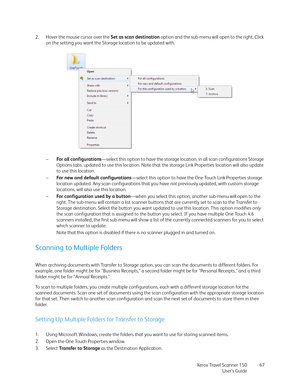 Page 67Xerox Travel Scanner 150
User’s Guide67 2. Hover the mouse cursor over the Set as scan destination option and the sub-menu will open to the right. Click 
on the setting you want the Storage location to be updated with. 
–For all configurations—select this option to have the storage location, in all scan configurations Storage 
Options tabs, updated to use this location. Note that the storage Link Properties location will also update 
to use this location.
–For new and default configurations—select this...