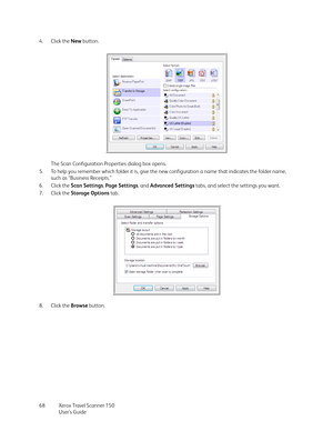 Page 68Xerox Travel Scanner 150
User’s Guide 68 4. Click the New button.
The Scan Configuration Properties dialog box opens.
5. To help you remember which folder it is, give the new configuration a name that indicates the folder name, 
such as “Business Receipts.”
6. Click the Scan Settings, Page Settings, and Advanced Settings tabs, and select the settings you want.
7. Click the Storage Options tab.
8. Click the Browse button. 