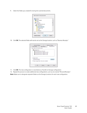 Page 69Xerox Travel Scanner 150
User’s Guide69 9. Select the folder you created for storing the scanned documents.
10. Click OK. The selected folder will now be set as the Storage location, such as “Business Receipts.”
11. Click OK. The new configuration is now listed as a Transfer to Storage configuration.
12. Repeat the process to create additional new configurations, such as one named “Personal Receipts.”
Note: Make sure to designate separate folders as the Storage Locations for each new configuration. 