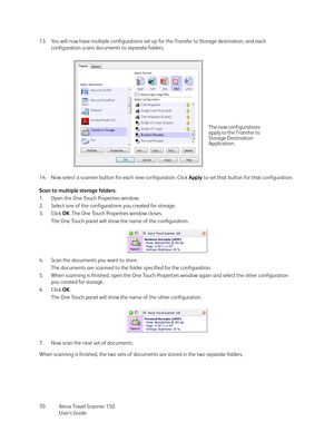 Page 70Xerox Travel Scanner 150
User’s Guide 70 13. You will now have multiple configurations set up for the Transfer to Storage destination, and each 
configuration scans documents to separate folders.
14. Now select a scanner button for each new configuration. Click Apply to set that button for that configuration.
Scan to multiple storage folders:
1. Open the One Touch Properties window.
2. Select one of the configurations you created for storage.
3. Click OK. The One Touch Properties window closes.
The One...