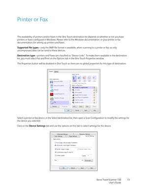 Page 73Xerox Travel Scanner 150
User’s Guide73
Printer or Fax
The availability of printers and/or faxes in the One Touch destination list depends on whether or not you have 
printers or faxes configured in Windows. Please refer to the Windows documentation, or your printer or fax 
documentation, for setting up printers and faxes. 
Supported file types—only the BMP file format is available, when scanning to a printer or fax, as only 
uncompressed data can be send to these devices.
Destination type—printers and...