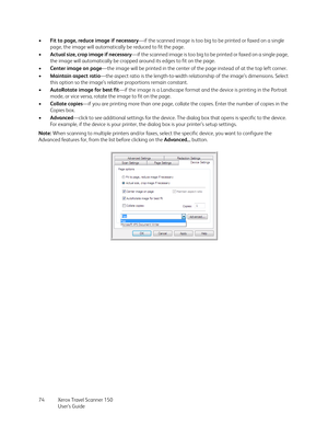 Page 74Xerox Travel Scanner 150
User’s Guide 74 •Fit to page, reduce image if necessary—if the scanned image is too big to be printed or faxed on a single 
page, the image will automatically be reduced to fit the page.
•Actual size, crop image if necessary—if the scanned image is too big to be printed or faxed on a single page, 
the image will automatically be cropped around its edges to fit on the page.
•Center image on page—the image will be printed in the center of the page instead of at the top left...
