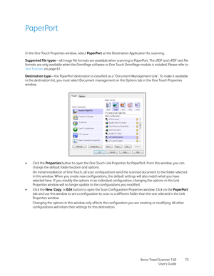 Page 75Xerox Travel Scanner 150
User’s Guide75
PaperPort
In the One Touch Properties window, select PaperPort as the Destination Application for scanning. 
Supported file types—all image file formats are available when scanning to PaperPort. The sPDF and nPDF text file 
formats are only available when the OmniPage software or One Touch OmniPage module is installed. Please refer to 
Te x t  Fo r m a t s  on page 61.
Destination type—the PaperPort destination is classified as a “Document Management Link”. To make...