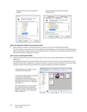 Page 76Xerox Travel Scanner 150
User’s Guide 76 Select the destination folder for Scanned Documents
• Select a folder to send the scanned document(s) to when scanning to the PaperPort destination.
The list of folders in this window are from the PaperPort Folder Manager. Use the PaperPort Folder Manager to 
add or delete folders, add other drives and network locations to this list. You cannot add new folders from the 
One Touch PaperPort configuration windows.
Scan to the current PaperPort folder
• Select this...