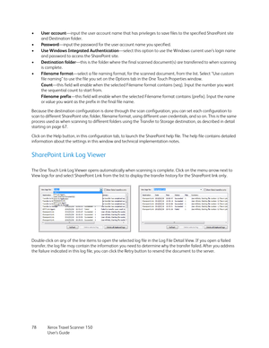 Page 78Xerox Travel Scanner 150
User’s Guide 78 •User account—input the user account name that has privileges to save files to the specified SharePoint site 
and Destination folder.
•Password—input the password for the user account name you specified.
•Use Windows Integrated Authentication—select this option to use the Windows current user’s login name 
and password to access the SharePoint site.
•Destination folder—this is the folder where the final scanned document(s) are transferred to when scanning 
is...